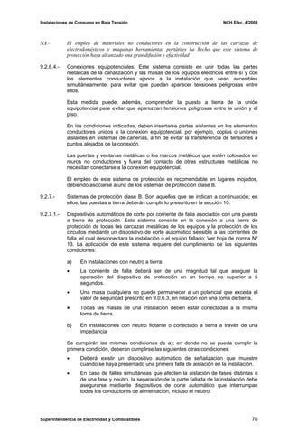 Instalaciones de Consumo en Baja Tensión NCH Elec. 4/2003
NA.- El empleo de materiales no conductores en la construcción de las carcazas de
electrodomésticos y maquinas herramientas portátiles ha hecho que este sistema de
protección haya alcanzado una gran difusión y efectividad
9.2.6.4.- Conexiones equipotenciales: Este sistema consiste en unir todas las partes
metálicas de la canalización y las masas de los equipos eléctricos entre sí y con
los elementos conductores ajenos a la instalación que sean accesibles
simultáneamente, para evitar que puedan aparecer tensiones peligrosas entre
ellos.
Esta medida puede, además, comprender la puesta a tierra de la unión
equipotencial para evitar que aparezcan tensiones peligrosas entre la unión y el
piso.
En las condiciones indicadas, deben insertarse partes aislantes en los elementos
conductores unidos a la conexión equipotencial, por ejemplo, coplas o uniones
aislantes en sistemas de cañerías, a fin de evitar la transferencia de tensiones a
puntos alejados de la conexión.
Las puertas y ventanas metálicas o los marcos metálicos que estén colocados en
muros no conductores y fuera del contacto de otras estructuras metálicas no
necesitan conectarse a la conexión equipotencial.
El empleo de este sistema de protección es recomendable en lugares mojados,
debiendo asociarse a uno de los sistemas de protección clase B.
9.2.7.- Sistemas de protección clase B. Son aquellos que se indican a continuación; en
ellos, las puestas a tierra deberán cumplir lo prescrito en la sección 10.
9.2.7.1.- Dispositivos automáticos de corte por corriente de falla asociados con una puesta
a tierra de protección. Este sistema consiste en la conexión a una tierra de
protección de todas las carcazas metálicas de los equipos y la protección de los
circuitos mediante un dispositivo de corte automático sensible a las corrientes de
falla, el cual desconectará la instalación o el equipo fallado; Ver hoja de norma Nº
13. La aplicación de este sistema requiere del cumplimiento de las siguientes
condiciones:
a) En instalaciones con neutro a tierra:
• La corriente de falla deberá ser de una magnitud tal que asegure la
operación del dispositivo de protección en un tiempo no superior a 5
segundos.
• Una masa cualquiera no puede permanecer a un potencial que exceda el
valor de seguridad prescrito en 9.0.6.3, en relación con una toma de tierra.
• Todas las masas de una instalación deben estar conectadas a la misma
toma de tierra.
b) En instalaciones con neutro flotante o conectado a tierra a través de una
impedancia
Se cumplirán las mismas condiciones de a); en donde no se pueda cumplir la
primera condición, deberán cumplirse las siguientes otras condiciones:
• Deberá existir un dispositivo automático de señalización que muestre
cuando se haya presentado una primera falla de aislación en la instalación.
• En caso de fallas simultáneas que afecten la aislación de fases distintas o
de una fase y neutro, la separación de la parte fallada de la instalación debe
asegurarse mediante dispositivos de corte automático que interrumpan
todos los conductores de alimentación, incluso el neutro.
Superintendencia de Electricidad y Combustibles 76
 