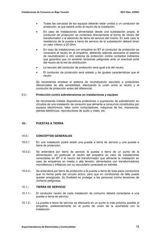 Instalaciones de Consumo en Baja Tensión NCH Elec. 4/2003
• Todas las carcazas de los equipos deberán estar unidas a un conductor de
protección, el que estará unido al neutro de la instalación.
• En caso de instalaciones alimentadas desde una subestación propia, el
conductor de protección se conectará directamente al borne de neutro del
transformador o al electrodo de tierra de servicio del mismo. En este caso la
resistencia de la puesta a tierra de servicio de la subestación deberá tener
un valor inferior a 20 Ohm.
• En caso de instalaciones con empalme en BT el conductor de protección se
conectará al neutro en el empalme, debiendo además asociarse el sistema
de neutralización a otro sistema de protección contra contactos indirectos
que garantice que no existirán tensiones peligrosas ante un eventual corte
del neutro de la red de distribución.
• La sección del conductor de protección será igual a la del neutro.
• El conductor de protección será aislado y de iguales características que el
neutro
Se recomienda emplear el sistema de neutralización asociado a protectores
diferenciales de alta sensibilidad, efectuando la unión entre el neutro y el
conductor de protección antes del diferencial.
9.3.- Protección contra sobretensiones en instalaciones y equipos
Se recomienda instalar dispositivos protectores o supresores de sobretensión en
circuitos de una instalación de consumo que alimente a consumos constituidos por
equipos electrónicos, tales como computadores, máquinas de fax, impresoras,
plantas telefónicas, reproductores de audio y vídeo, etc.
10.- PUESTAS A TIERRA
10.0.- CONCEPTOS GENERALES
10.0.1 En una instalación podrá existir una puesta a tierra de servicio y una puesta a
tierra de protección.
10.0.2.- Se entenderá por tierra de servicio la puesta a tierra de un punto de la
alimentación, en particular el neutro del empalme en caso de instalaciones
conectadas en BT o el neutro del transformador que alimente la instalación en
caso de empalmes en media o alta tensión, alimentados con transformadores
monofásicos o trifásicos con su secundario conectado en estrella.
10.0.3.- Se entenderá por tierra de protección a la puesta a tierra de toda pieza conductora
que no forma parte del circuito activo, pero que en condiciones de falla puede
quedar energizada. Su finalidad es proteger a las personas contra tensiones de
contacto peligrosas.
10.1.- TIERRA DE SERVICIO
10.1.1.- El conductor neutro de cada instalación de consumo deberá conectarse a una
puesta a tierra de servicio.
10.1.2.- La puesta a tierra de servicio se efectuará en un punto lo más próximo posible al
empalme, preferentemente en el punto de unión de la acometida con la
instalación.
Superintendencia de Electricidad y Combustibles 78
 