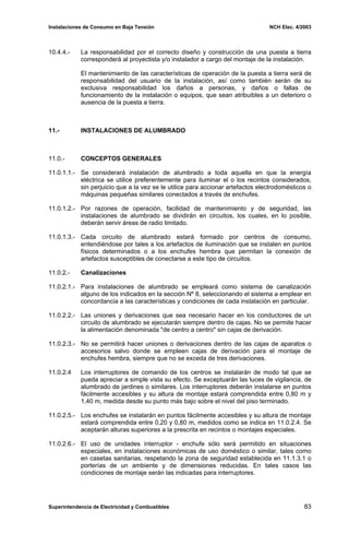 Instalaciones de Consumo en Baja Tensión NCH Elec. 4/2003
10.4.4.- La responsabilidad por el correcto diseño y construcción de una puesta a tierra
corresponderá al proyectista y/o instalador a cargo del montaje de la instalación.
El mantenimiento de las características de operación de la puesta a tierra será de
responsabilidad del usuario de la instalación, así como también serán de su
exclusiva responsabilidad los daños a personas, y daños o fallas de
funcionamiento de la instalación o equipos, que sean atribuibles a un deterioro o
ausencia de la puesta a tierra.
11.- INSTALACIONES DE ALUMBRADO
11.0.- CONCEPTOS GENERALES
11.0.1.1.- Se considerará instalación de alumbrado a toda aquella en que la energía
eléctrica se utilice preferentemente para iluminar el o los recintos considerados,
sin perjuicio que a la vez se le utilice para accionar artefactos electrodomésticos o
máquinas pequeñas similares conectados a través de enchufes.
11.0.1.2.- Por razones de operación, facilidad de mantenimiento y de seguridad, las
instalaciones de alumbrado se dividirán en circuitos, los cuales, en lo posible,
deberán servir áreas de radio limitado.
11.0.1.3.- Cada circuito de alumbrado estará formado por centros de consumo,
entendiéndose por tales a los artefactos de iluminación que se instalen en puntos
físicos determinados o a los enchufes hembra que permitan la conexión de
artefactos susceptibles de conectarse a este tipo de circuitos.
11.0.2.- Canalizaciones
11.0.2.1.- Para instalaciones de alumbrado se empleará como sistema de canalización
alguno de los indicados en la sección Nº 8, seleccionando el sistema a emplear en
concordancia a las características y condiciones de cada instalación en particular.
11.0.2.2.- Las uniones y derivaciones que sea necesario hacer en los conductores de un
circuito de alumbrado se ejecutarán siempre dentro de cajas. No se permite hacer
la alimentación denominada "de centro a centro" sin cajas de derivación.
11.0.2.3.- No se permitirá hacer uniones o derivaciones dentro de las cajas de aparatos o
accesorios salvo donde se empleen cajas de derivación para el montaje de
enchufes hembra, siempre que no se exceda de tres derivaciones.
11.0.2.4 Los interruptores de comando de los centros se instalarán de modo tal que se
pueda apreciar a simple vista su efecto. Se exceptuarán las luces de vigilancia, de
alumbrado de jardines o similares. Los interruptores deberán instalarse en puntos
fácilmente accesibles y su altura de montaje estará comprendida entre 0,80 m y
1,40 m, medida desde su punto más bajo sobre el nivel del piso terminado.
11.0.2.5.- Los enchufes se instalarán en puntos fácilmente accesibles y su altura de montaje
estará comprendida entre 0,20 y 0,80 m, medidos como se indica en 11.0.2.4. Se
aceptarán alturas superiores a la prescrita en recintos o montajes especiales.
11.0.2.6.- El uso de unidades interruptor - enchufe sólo será permitido en situaciones
especiales, en instalaciones económicas de uso doméstico o similar, tales como
en casetas sanitarias, respetando la zona de seguridad establecida en 11.1.3.1 o
porterías de un ambiente y de dimensiones reducidas. En tales casos las
condiciones de montaje serán las indicadas para interruptores.
Superintendencia de Electricidad y Combustibles 83
 