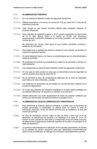 Instalaciones de Consumo en Baja Tensión NCH Elec. 4/2003
11.1.- ALUMBRADO DE VIVIENDAS
11.1.1.- En una vivienda se deberán cumplir las siguientes condiciones:
11.1.1.1.- Deberá proyectarse, a lo menos, un circuito de 10 A por cada 70 m2
o fracción de
superficie construida.
11.1.1.2.- Todo circuito en que existan enchufes deberá estar protegido mediante un
protector diferencial.
11.1.1.3.- Para viviendas de superficie superior a 70 m2
, podrán proyectarse circuitos mixtos
de 10 A, pero deberá existir a lo menos un circuito que alimentará,
exclusivamente, a enchufes instalados en la cocina y lavadero, con una capacidad
mínima de 16 A.
Se entenderá por circuito mixto aquel en que existan mezclados enchufes y
artefactos de iluminación
11.1.2.- Para determinar la cantidad de centros a instalar en una vivienda, se tomarán en
cuenta los siguientes factores:
11.1.2.1.- En cada habitación habrá, a lo menos, un portalámparas que no esté alimentado a
través de enchufes.
11.1.2.2.- Se proyectará un enchufe no comandado por cada 9 m de perímetro o fracción, en
cada habitación.
11.1.3.- Las instalaciones en salas de baños deberán cumplir las siguientes condiciones:
11.1.3.1.- En una sala de baño existirá un área que se denominará zona de seguridad, la
cual se muestra en la hoja de norma Nº 18.
11.1.3.2.- No se permitirá el paso de canalizaciones eléctricas por la zona de seguridad,
sean éstas a la vista, embutidas u ocultas.
11.1.3.3.- Los artefactos de alumbrado que se instalen en una sala de baño, deberán ser a
prueba de salpicaduras.
11.1.3.4.- El circuito que alimenta los artefactos instalados en el baño estará protegido por
un protector diferencial, de acuerdo a lo indicado en la sección 9.
11.1.3.5.- Deberá efectuarse una unión equipotencial de todas las tuberías metálicas que
entren a la sala de baño, tal como se indica en el párrafo 9.2.6.4.
11.2.- ALUMBRADO EN LOCALES COMERCIALES E INDUSTRIALES
11.2.1.- Para determinar la potencia eléctrica necesaria a instalar para el alumbrado de
locales comerciales e industriales, se deberá tener en cuenta el nivel de
iluminación requerido, el tipo de fuente luminosa que se empleará y el área del
recinto por iluminar.
11.2.2.- El nivel de iluminación mínimo, según el tipo de local y tarea que en él se
desarrolle, se determinará de acuerdo a lo señalado en la tabla Nº 11.24. En
función al valor indicado en esta tabla y considerando el tipo de fuente luminosa,
se determinará la potencia por unidad de superficie de acuerdo a lo señalado en la
tabla del Apéndice 2.
11.2.3.- La potencia total obtenida de la aplicación de los párrafos precedentes, se dividirá
en la cantidad de centros necesarios para que, distribuidos convenientemente
sobre el área considerada, se obtenga una iluminación razonablemente uniforme.
Superintendencia de Electricidad y Combustibles 85
 