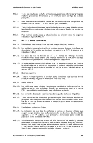 Instalaciones de Consumo en Baja Tensión NCH Elec. 4/2003
11.3.6.- Todos los circuitos de enchufes en locales educacionales deberán ser protegidos
mediante protectores diferenciales y sus enchufes serán del tipo de alvéolos
protegidos.
11.3.7.- Para determinar la cantidad de centros en los distintos recintos se aplicarán las
disposiciones del párrafo 11.2, en la medida que corresponda.
11.3.8.- Tanto los locales asistenciales como los locales educacionales deberán cumplir
las disposiciones referentes a instalaciones eléctricas en locales de reunión de
personas.
11.3.9.- Para recintos asistenciales y educacionales es también válida la exigencia
indicada en el párrafo 11.2.11.
11.4.- INSTALACIONES ESPECIALES
11.4.1.- Instalaciones para iluminación de piscinas, espejos de agua y similares
11.4.1.1.- Las instalaciones para iluminación de piscinas, espejos de agua y similares, se
alimentarán en lo posible con tensiones no superiores a 24 V, de acuerdo a lo
indicado en 9.2.6.2.
11.4.1.2.- En caso de que la tensión de 24 V o menos se obtenga mediante
transformadores, éstos tendrán una potencia máxima de 5 KVA, serán del tipo
doble aislación y tendrán una pantalla entre primario y secundario
11.4.1.3.- Si no es posible cumplir lo indicado en 11.4.1.1, se deberá proteger los circuitos
de alimentación de la iluminación de piscinas o similares mediante interruptores
diferenciales de sensibilidad no superior a 5 mA, de acuerdo a lo indicado en la
sección 9.2.7.3.
11.4.2.- Recintos deportivos
11.4.2.1.- Tanto en recintos deportivos al aire libre como en recintos bajo techo se deberá
hacer un estudio y proyecto de iluminación para cada caso.
11.4.3.- Baños públicos
11.4.3.1.- Los recintos de baños públicos y similares se considerarán recintos mojados; los
artefactos que en ellos se instalen deberán ser a prueba de goteo, a lo menos
IPX4 y sus instalaciones adecuadas para este tipo de ambiente.
11.4.3.2.- Los comandos de circuitos y centros no deberán quedar al alcance del público.
11.4.3.3.- Todos los circuitos de los recintos que se clasifiquen como mojados, deberán ser
protegidos mediante protectores diferenciales de una sensibilidad no menor de 10
mA; en el caso de recintos húmedos el diferencial podrá tener una sensibilidad
máxima de 30 mA.
11.4.4.- Instalaciones en lugares públicos
11.4.4.1.- La instalación de todo tipo de artefactos o equipos en lugares públicos, que
ocupen energía eléctrica para su funcionamiento, con tensiones de alimentación
superiores a 24 V, deberán usar protectores diferenciales como medio de
protección contra contactos indirectos.
11.4.4.2.- Se considerarán dentro del alcance de esta disposición los letreros y paneles
publicitarios, iluminaciones de efecto para fachadas, espejos de agua y similares,
el alumbrado público que emplee postes metálicos como soporte de las luminarias
y cualquier otro tipo de equipos que quede al alcance del público en general, en
vías públicas, galerías comerciales, edificios públicos y similares.
Superintendencia de Electricidad y Combustibles 88
 