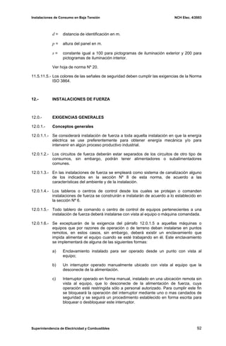 Instalaciones de Consumo en Baja Tensión NCH Elec. 4/2003
d = distancia de identificación en m.
p = altura del panel en m.
s = constante igual a 100 para pictogramas de iluminación exterior y 200 para
pictogramas de iluminación interior.
Ver hoja de norma Nº 20.
11.5.11.5.- Los colores de las señales de seguridad deben cumplir las exigencias de la Norma
ISO 3864.
12.- INSTALACIONES DE FUERZA
12.0.- EXIGENCIAS GENERALES
12.0.1.- Conceptos generales
12.0.1.1.- Se considerará instalación de fuerza a toda aquella instalación en que la energía
eléctrica se use preferentemente para obtener energía mecánica y/o para
intervenir en algún proceso productivo industrial.
12.0.1.2.- Los circuitos de fuerza deberán estar separados de los circuitos de otro tipo de
consumos, sin embargo, podrán tener alimentadores o subalimentadores
comunes.
12.0.1.3.- En las instalaciones de fuerza se empleará como sistema de canalización alguno
de los indicados en la sección Nº 8 de esta norma, de acuerdo a las
características del ambiente y de la instalación.
12.0.1.4.- Los tableros o centros de control desde los cuales se protejan o comanden
instalaciones de fuerza se construirán e instalarán de acuerdo a lo establecido en
la sección Nº 6.
12.0.1.5.- Todo tablero de comando o centro de control de equipos pertenecientes a una
instalación de fuerza deberá instalarse con vista al equipo o máquina comandada.
12.0.1.6.- Se exceptuarán de la exigencia del párrafo 12.0.1.5 a aquellas máquinas o
equipos que por razones de operación o de terreno deban instalarse en puntos
remotos, en estos casos, sin embargo, deberá existir un enclavamiento que
impida alimentar el equipo cuando se esté trabajando en él. Este enclavamiento
se implementará de alguna de las siguientes formas:
a) Enclavamiento instalado para ser operado desde un punto con vista al
equipo;
b) Un interruptor operado manualmente ubicado con vista al equipo que la
desconecte de la alimentación.
c) Interruptor operado en forma manual, instalado en una ubicación remota sin
vista al equipo, que lo desconecte de la alimentación de fuerza, cuya
operación esté restringida sólo a personal autorizado. Para cumplir este fin
se bloqueará la operación del interruptor mediante uno o mas candados de
seguridad y se seguirá un procedimiento establecido en forma escrita para
bloquear o desbloquear este interruptor.
Superintendencia de Electricidad y Combustibles 92
 