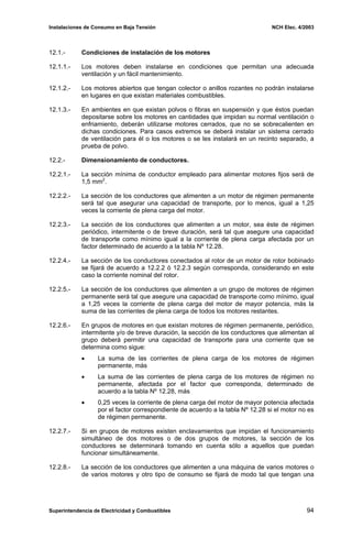 Instalaciones de Consumo en Baja Tensión NCH Elec. 4/2003
12.1.- Condiciones de instalación de los motores
12.1.1.- Los motores deben instalarse en condiciones que permitan una adecuada
ventilación y un fácil mantenimiento.
12.1.2.- Los motores abiertos que tengan colector o anillos rozantes no podrán instalarse
en lugares en que existan materiales combustibles.
12.1.3.- En ambientes en que existan polvos o fibras en suspensión y que éstos puedan
depositarse sobre los motores en cantidades que impidan su normal ventilación o
enfriamiento, deberán utilizarse motores cerrados, que no se sobrecalienten en
dichas condiciones. Para casos extremos se deberá instalar un sistema cerrado
de ventilación para él o los motores o se les instalará en un recinto separado, a
prueba de polvo.
12.2.- Dimensionamiento de conductores.
12.2.1.- La sección mínima de conductor empleado para alimentar motores fijos será de
1,5 mm2
.
12.2.2.- La sección de los conductores que alimenten a un motor de régimen permanente
será tal que asegurar una capacidad de transporte, por lo menos, igual a 1,25
veces la corriente de plena carga del motor.
12.2.3.- La sección de los conductores que alimenten a un motor, sea éste de régimen
periódico, intermitente o de breve duración, será tal que asegure una capacidad
de transporte como mínimo igual a la corriente de plena carga afectada por un
factor determinado de acuerdo a la tabla Nº 12.28.
12.2.4.- La sección de los conductores conectados al rotor de un motor de rotor bobinado
se fijará de acuerdo a 12.2.2 ó 12.2.3 según corresponda, considerando en este
caso la corriente nominal del rotor.
12.2.5.- La sección de los conductores que alimenten a un grupo de motores de régimen
permanente será tal que asegure una capacidad de transporte como mínimo, igual
a 1,25 veces la corriente de plena carga del motor de mayor potencia, más la
suma de las corrientes de plena carga de todos los motores restantes.
12.2.6.- En grupos de motores en que existan motores de régimen permanente, periódico,
intermitente y/o de breve duración, la sección de los conductores que alimentan al
grupo deberá permitir una capacidad de transporte para una corriente que se
determina como sigue:
• La suma de las corrientes de plena carga de los motores de régimen
permanente, más
• La suma de las corrientes de plena carga de los motores de régimen no
permanente, afectada por el factor que corresponda, determinado de
acuerdo a la tabla Nº 12.28, más
• 0,25 veces la corriente de plena carga del motor de mayor potencia afectada
por el factor correspondiente de acuerdo a la tabla Nº 12.28 si el motor no es
de régimen permanente.
12.2.7.- Si en grupos de motores existen enclavamientos que impidan el funcionamiento
simultáneo de dos motores o de dos grupos de motores, la sección de los
conductores se determinará tomando en cuenta sólo a aquellos que puedan
funcionar simultáneamente.
12.2.8.- La sección de los conductores que alimenten a una máquina de varios motores o
de varios motores y otro tipo de consumo se fijará de modo tal que tengan una
Superintendencia de Electricidad y Combustibles 94
 