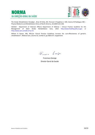 Norma nº 054/2011 de 27/12/2011 10/19
The Stroke Rehabilitation Paradigm , Brian M Kelly, DO, Percival H Pangilinan Jr MD, Gianna M Rodriguez MD –
Physical Medicine and Rehabilitation Clinics of North America, 18 (2007) 631-650.
VA/DoD - Department of Veterans Affairs/ Department of Defense – Clinical Practice Guideline for the
Management of Adult Stroke Rehabilitation Care, 2010 http://www.healthquality.va.gov or
http://www.qmo.amedd.army.mil.
William B Stason, MD, MS;Can Clinical Practice Guidelines Increase the cost-effectiveness of geriatric
rehabilitation? , Medical Care, volume 35, number 6, pp JS68-JS77, Supplement.
Francisco George
Diretor-Geral da Saúde
 