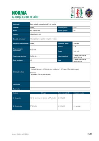 Norma nº 054/2011 de 27/12/2011 19/19
Designação
Dimensão Entidade gestora ACES
Norma Período aplicável Ano
Objectivo
Descrição do indicador
Frequência de monitorização Unidade de medida Custo médio
Fórmula A / B
Output Custor médio
Prazo entrega reporting Valor de referência
A definir ao fim de um ano de
aplicação da norma
Órgão fiscalizador Meta
A definir ao fim de um ano de
aplicação da norma
Critérios de inclusão
Observações
Factor crítico
Variáveis Fonte informação/ SI Unidade de medida
A - Numerador SI USF/UCSP €
B - Denominador SI USF/UCSP N.º de inscritos
Trimestral
Custo médio de tratamentos de MFR por inscrito
Eficiência
AVC: Prescrição MFR
Aplicar a Norma da DGS
Indicador que exprime a capacidade de diagnóstico e terapêutica
Definição
Valor total dos encargos com tratamentos de MFR a inscritos
N.º de inscritos
Responsável pela
monitorização
ACES / ARS
Dia 25 do mês n+1
ARS
Numerador:
- Valor total de tratamentos de MFR facturados (todos os códigos área G - MFR, tabela SNS ou tabela convenções)
Denominador:
- Ter inscrição no ACES, no período em análise;
 