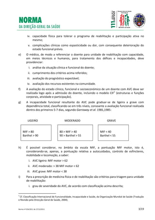 Norma nº 054/2011 de 27/12/2011 3/19
iv. capacidade física para tolerar o programa de reabilitação e participação ativa no
mesmo;
v. complicações clínicas como espasticidade ou dor, com consequente deterioração do
estado funcional prévio.
e) O médico, de modo a referenciar o doente para unidade de reabilitação com capacidade,
em meios técnicos e humanos, para tratamento dos défices e incapacidades, deve
providenciar:
i. análise da situação clínica e funcional do doente;
ii. cumprimento dos critérios acima referidos;
iii. avaliação do prognóstico expectável;
iv. avaliação dos recursos existentes na comunidade.
f) A avaliação do estado clínico, funcional e socioeconómico de um doente com AVC deve ser
realizada logo após a admissão do doente, incluindo o modelo CIF1
(estruturas e funções
corporais, atividade e participação).
g) A incapacidade funcional resultante do AVC pode graduar-se de ligeira a grave com
dependência total, classificando-se em três níveis, consoante a avaliação funcional realizada
dentro dos primeiros 5-7 dias, segundo Garraway et al. 1981,1985:
LIGEIRO MODERADO GRAVE
h) É possível considerar, no âmbito da escala MIF, a pontuação MIF motor, isto é,
considerando-se, apenas, a pontuação relativa a autocuidados, controlo de esfíncteres,
mobilidade e locomoção, a saber:
i. AVC ligeiro: MIF motor > 62
ii. AVC moderado: > 38 MIF motor < 62
iii. AVC grave: MIF motor < 38
i) Para a prescrição de medicina física e de reabilitação são critérios para triagem para unidade
de reabilitação:
i. grau de severidade do AVC, de acordo com classificação acima descrita;
1
Cf. Classificação Internacional de Funcionalidade, Incapacidade e Saúde, da Organização Mundial de Saúde (Tradução
e Revisão pela Direcção-Geral de Saúde, 2004).
MIF > 80
Barthel > 90
MIF < 40
Barthel < 55
80 > MIF > 40
90 > Barthel > 55
 