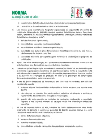 Norma nº 054/2011 de 27/12/2011 5/19
ii. características da habitação, incluindo a existência de barreiras arquitectónicas;
iii. características do meio ambiente, como as acessibilidades.
n) São critérios para internamento hospitalar especializado ou seguimento em centro de
reabilitação (Adaptado de: AAPM&R Medical Inpatient Rehabilitation Criteria Task Force
Report, “Standards for Assessing Medical Appropriateness Criteria for Admitting Patients to
Rehabilitation Hospitals or Units”):
i. deficites funcionais significativos;
ii. necessidade de supervisão médica especializada;
iii. necessidade de assistência de enfermagem 24h/dia;
iv. capacidade para cumprir plano terapêutico de reabilitação intensivo de, pelo menos,
três horas por dia, durante cinco dias;
v. capacidade do doente para aprendizagem, motivação e colaboração no programa de
reabilitação.
o) Após a fase inicial da reabilitação, esta poderá ser completada em centro de reabilitação de
ambulatório da área da residência ou em ambulatório hospitalar.
p) Doentes incapazes de participar ativamente na reabilitação, devem ser encaminhados para
o domicílio ou para residência coletiva, em coordenação com a família e ou cuidador. Está
indicado um plano terapêutico domiciliário de reabilitação para ensino ao doente e familiar
e ou cuidador ou adaptação de produtos de apoio para prevenção de complicações
decorrentes dos deficites motores e sensoriais.
q) A alta do plano terapêutico de reabilitação, em cada nível de cuidados, tem que ser
considerada, quando:
i. o doente adquire funcionalidade e independência similar ao status que possuía antes
do AVC;
ii. são atingidos os objetivos funcionais realistas definidos inicialmente e atualizados
regularmente, de acordo com a evolução da recuperação;
iii. quando não estão reunidas as condições de motivação, colaboração e capacidade
cognitiva e não se prevê melhoria da situação clínica com intervenção terapêutica
específica.
r) Na fase de sequelas crónicas do AVC, o médico de família desempenha um papel muito
importante no controlo e seguimento periódico do doente, devendo reenviá-lo a uma
consulta de medicina física e de reabilitação, ao detetar:
i. perdas da funcionalidade adquirida;
ii. aumento do quadro doloroso;
iii. aumento da espasticidade;
iv. necessidade de avaliação e prescrição de produtos de apoio/ajudas técnicas.
 