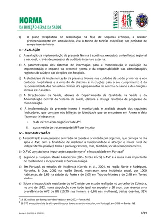 Norma nº 054/2011 de 27/12/2011 6/19
s) O plano terapêutico de reabilitação na fase de sequelas crónicas, a realizar
preferencialmente em ambulatório, visa o treino de tarefas específicas por períodos de
tempo bem definidos.
III – AVALIAÇÃO
a) A avaliação da implementação da presente Norma é contínua, executada a nível local, regional
e nacional, através de processos de auditoria interna e externa.
b) A parametrização dos sistemas de informação para a monitorização e avaliação da
implementação e impacte da presente Norma é da responsabilidade das administrações
regionais de saúde e das direções dos hospitais.
c) A efetividade da implementação da presente Norma nos cuidados de saúde primários e nos
cuidados hospitalares e a emissão de diretivas e instruções para o seu cumprimento é da
responsabilidade dos conselhos clínicos dos agrupamentos de centros de saúde e das direções
clínicas dos hospitais.
d) A Direção‐Geral da Saúde, através do Departamento da Qualidade na Saúde e da
Administração Central do Sistema de Saúde, elabora e divulga relatórios de progresso de
monitorização.
e) A implementação da presente Norma é monitorizada e avaliada através dos seguintes
indicadores, que constam nos bilhetes de identidade que se encontram em Anexo e dela
fazem parte integrante:
i. % de incritos com diagnóstico de AVC
ii. custo médio de tratamento de MFR por inscrito
IV – FUNDAMENTAÇÃO
a) A reabilitação é um processo centrado no doente e orientado por objetivos, que começa no dia
após o AVC, com a finalidade de melhorar a funcionalidade e alcançar o maior nível de
independência possível, física e psicologicamente, mas, também, social e economicamente.
b) O AVC constitui uma importante causa de morte2
e incapacidade em Portugal3
c) Segundo a European Stroke Association (ESO– Stroke Facts) o AVC é a causa mais importante
de morbilidade e incapacidade crónica na Europa.
d) Em Portugal, os estudos de incidência (Correia et al., 2004, na região Norte e Rodrigues,
Noronha, & Dias, 2002 na região Oeste), mostraram uma incidência anual, por 1000
habitantes, de 2,69 na cidade do Porto e de 3,05 em Trás-os-Montes e de 2,40 em Torres
Vedras.
e) Sobre a incapacidade resultante do AVC existe um estudo realizado no concelho de Coimbra,
no ano de 1992, numa população com idade igual ou superior a 50 anos, que revelou uma
prevalência de AVC de 8% (10,2% nos homens e 6,6% nas mulheres); destes doentes, 32%
2
19 562 óbitos por doença cerebro-vascular em 2002 – Fonte: INE
3
16 070 anos potenciais de vida perdidos por doença cérebro-vascular, em Portugal, em 2009 –– Fonte: INE
 