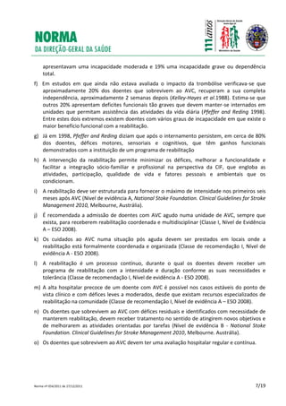 Norma nº 054/2011 de 27/12/2011 7/19
apresentavam uma incapacidade moderada e 19% uma incapacidade grave ou dependência
total.
f) Em estudos em que ainda não estava avaliada o impacto da trombólise verificava-se que
aproximadamente 20% dos doentes que sobrevivem ao AVC, recuperam a sua completa
independência, aproximadamente 2 semanas depois (Kelley-Hayes et al.1988). Estima-se que
outros 20% apresentam deficites funcionais tão graves que devem manter-se internados em
unidades que permitam assistência das atividades da vida diária (Pfeffer and Reding 1998).
Entre estes dois extremos existem doentes com vários graus de incapacidade em que existe o
maior benefício funcional com a reabilitação.
g) Já em 1998, Pfeffer and Reding diziam que após o internamento persistem, em cerca de 80%
dos doentes, défices motores, sensoriais e cognitivos, que têm ganhos funcionais
demonstrados com a instituição de um programa de reabilitação
h) A intervenção da reabilitação permite minimizar os défices, melhorar a funcionalidade e
facilitar a integração sócio-familiar e profissional na perspectiva da CIF, que engloba as
atividades, participação, qualidade de vida e fatores pessoais e ambientais que os
condicionam.
i) A reabilitação deve ser estruturada para fornecer o máximo de intensidade nos primeiros seis
meses após AVC (Nível de evidência A, National Stoke Foundation. Clinical Guidelines for Stroke
Management 2010, Melbourne, Austrália).
j) É recomendada a admissão de doentes com AVC agudo numa unidade de AVC, sempre que
exista, para receberem reabilitação coordenada e multidisciplinar (Classe I, Nível de Evidência
A – ESO 2008).
k) Os cuidados ao AVC numa situação pós aguda devem ser prestados em locais onde a
reabilitação está formalmente coordenada e organizada (Classe de recomendação I, Nível de
evidência A - ESO 2008).
l) A reabilitação é um processo contínuo, durante o qual os doentes devem receber um
programa de reabilitação com a intensidade e duração conforme as suas necessidades e
tolerância (Classe de recomendação I, Nível de evidência A - ESO 2008).
m) A alta hospitalar precoce de um doente com AVC é possível nos casos estáveis do ponto de
vista clínico e com défices leves a moderados, desde que existam recursos especializados de
reabilitação na comunidade (Classe de recomendação I, Nível de evidência A – ESO 2008).
n) Os doentes que sobrevivem ao AVC com défices residuais e identificados com necessidade de
manterem reabilitação, devem receber tratamento no sentido de atingirem novos objetivos e
de melhorarem as atividades orientadas por tarefas (Nível de evidência B - National Stoke
Foundation. Clinical Guidelines for Stroke Management 2010, Melbourne. Austrália).
o) Os doentes que sobrevivem ao AVC devem ter uma avaliação hospitalar regular e contínua.
 