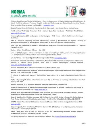 Norma nº 054/2011 de 27/12/2011 9/19
Evidence-Based Review of Stroke Rehabilitation – from the Departments of Physical Medicine and Rehabilitation, St.
Joseph Health Care, London, Parkwood Hospital, London and Epidemiology and Biostatistics, University of Western
Ontario, London, Ontario, Canada. –Julho de 2011 - www.ebrsr.com.
Guia de Práctica Clinica del Accidente Vascular Cerebral – Ponencia 2 – Coordinador: Ferran Escalada Recto.
Health Services/ Technology Assessment Text – Archived Quick Reference Guide – Post Stroke Rehabilitation,
www.ncbi.nlm.nih.gov.
Helsinborg Declaration 2006 on European Stroke Strategies – WHO Europe . Edit: T. Kjellstrom, B. Norving, A
Shatabkute.
John R F Gladman; Improving long-term rehabilitation, Division of Rehabilitation and Ageing, University of
Nottingham, Nottingham, UK, Bntlsh Medical Bulletin 2000, 56 (No 2) 495-500 bmb.oxfordjournals.org.
Jorge Laíns, MD – Reabilitação pós-AVC – orientação dos programas 2º os deficites apresentados – 1º Congresso
Português do AVC.
Kaplan e Caillet – Rehabilitation of Stroke - USA 2003.
Lains, J.; (1990) Guia para o sistema uniformizado de dados para reabilitação médica, versão para a língua portuguesa
: Ed. SMFR/HUC e Research Foundation - State University of New York at Buffalo.
Life After Stroke – New Zealand guideline for management of stroke, www.stroke.org.nz.
Management of Patients with Stroke – Rehabilitation, Prevention and Management of complications and discharge
planning. A national clinical guideline, June 2010 – Scottish Intercollegiate Guideline Network.
www.sign.ac.uk/pdf/sign118.pdf.
Miranda Mayordomo, M.D.-Rehabilitacion Médica. Aula Médica,Madrid 2004.
National Clinical Guidelines for Stroke – 3
nd
edition – Prepared by the Royal College of Physicians Intercollegiate Stroke
Working Party, Publication Date: Jul-2008.
P. Pallicino, W Snyder and C Granger – The NIH Stroke Scale and the FIM in stroke rehabilitation, Stroke, 1992; 23;
919.
Pfeffer MM, Reding MJ. Stroke rehabilitation. En: Lazar RB, ed. Principles of neurologic rehabilitation. New York:
McGraw-Hill; 1998.
Randall L. Braddom, M.D.- Handbook of Physical Medecine Rehabilitation, Saunders 2004.
Reseau de reeducation et de readaptation locomotrice et neurologique en Belgique – Rapport du sous-groupe de
travail ministeriel – Novembre 2006 – www.inami.fgov.be.
Rosa Mª Mozo, MD – Factores relacionados con el destino al alta hospitalaria del hemiplegico agudo – memoria
para obtencion del grado de doctore – Universitat Rovira, Virgili, Espana.
Sarah A. Maulden, MD, MS, Julie Gassaway, MS, RN, Susan D. Horn, PhD, Randall J. Smout, MS, Gerben DeJong,
PhD, - Timing of Initiation of Rehabilitation after Stroke – Arch Phys Med Rehab 2005; 86 (12 Suppl 2): S 34-40.
SPREAD – Stroke Prevention and Educational Awareness Diffusion – Ictus Cerebral: linee guida italiene, Jan 2010 –
www.spread.it.
Stephen Bagg MD, Alicia Paris Pombo, MD, Wilma Hopman MA – Effect of age on functional outcomes after stroke
rehabilitation – Stroke 2002;33: 179-185.
Steven J. Page, PhD, David R. Gater MD, PhD, Paul B. Rita, MD – Reconsidering the motor recovery plateau in
stroke rehabilitation. Arch Phys Rehab 2004; 85: 1377-81.
The Quality of Stroke Care in Canada - Canadian Stroke Network 2011, www.canadianstrokenetwork.ca.
 