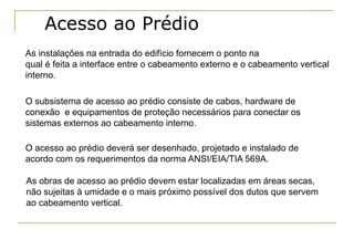 Acesso ao Prédio
As instalações na entrada do edifício fornecem o ponto na
qual é feita a interface entre o cabeamento externo e o cabeamento vertical
interno.

O subsistema de acesso ao prédio consiste de cabos, hardware de
conexão e equipamentos de proteção necessários para conectar os
sistemas externos ao cabeamento interno.

O acesso ao prédio deverá ser desenhado, projetado e instalado de
acordo com os requerimentos da norma ANSI/EIA/TIA 569A.

As obras de acesso ao prédio devem estar localizadas em áreas secas,
não sujeitas à umidade e o mais próximo possível dos dutos que servem
ao cabeamento vertical.
 