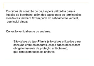 Os cabos de conexão ou de jumpers utilizados para a
ligação de backbone, além dos cabos para as terminações
mecânicas também fazem parte do cabeamento vertical,
 que inclui ainda:


Conexão vertical entre os andares.


     São cabos do tipo Risers (são cabos utilizados para
     conexão entre os andares, esses cabos necessitam
     obrigatoriamente de proteção anti-chama),
     que conectam todos os andares.
 