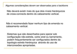 Algumas considerações devem ser observadas para o backbone

 Não deverá existir mais do que dois níveis hierárquicos
 de cross-connects dentro do cabeamento vertical.



Não é recomendado fazer nenhum tipo de emenda no
cabeamento vertical.


 Sistemas que são desenhados para operar sob
 configuração não-estrela, como anel ou barramento,
 podem frequentemente ser configurados dentro da
 topologia estrela hierárquica através do uso de
 interconexões apropriadas.
 