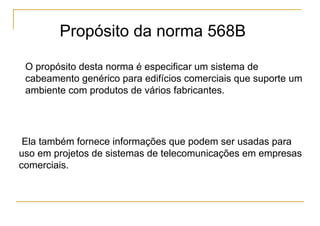 Propósito da norma 568B

 O propósito desta norma é especificar um sistema de
 cabeamento genérico para edifícios comerciais que suporte um
 ambiente com produtos de vários fabricantes.




 Ela também fornece informações que podem ser usadas para
uso em projetos de sistemas de telecomunicações em empresas
comerciais.
 