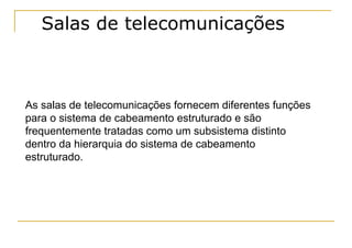 Salas de telecomunicações



As salas de telecomunicações fornecem diferentes funções
para o sistema de cabeamento estruturado e são
frequentemente tratadas como um subsistema distinto
dentro da hierarquia do sistema de cabeamento
estruturado.
 