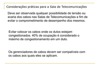 Considerações práticas para a Sala de Telecomunicações

Deve ser observada qualquer possibilidade de tensão ou
avaria dos cabos nas Salas de Telecomunicações a fim de
evitar o comprometimento de desempenho dos mesmos.


 Evitar colocar os cabos onde os dutos estejam
 congestionados. 40% de ocupação é considerado o
 máximo de congestionamento em um duto.



 Os gerenciadores de cabos devem ser compatíveis com
 os cabos aos quais eles se aplicam.
 