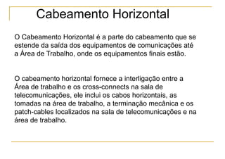 Cabeamento Horizontal
O Cabeamento Horizontal é a parte do cabeamento que se
estende da saída dos equipamentos de comunicações até
a Área de Trabalho, onde os equipamentos finais estão.


O cabeamento horizontal fornece a interligação entre a
Área de trabalho e os cross-connects na sala de
telecomunicações, ele inclui os cabos horizontais, as
tomadas na área de trabalho, a terminação mecânica e os
patch-cables localizados na sala de telecomunicações e na
área de trabalho.
 