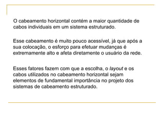 O cabeamento horizontal contém a maior quantidade de
cabos individuais em um sistema estruturado.

Esse cabeamento é muito pouco acessível, já que após a
sua colocação, o esforço para efetuar mudanças é
extremamente alto e afeta diretamente o usuário da rede.


Esses fatores fazem com que a escolha, o layout e os
cabos utilizados no cabeamento horizontal sejam
elementos de fundamental importância no projeto dos
sistemas de cabeamento estruturado.
 
