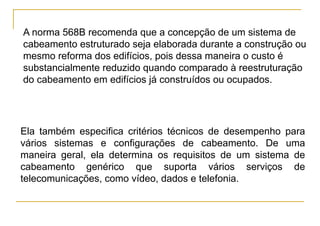 A norma 568B recomenda que a concepção de um sistema de
cabeamento estruturado seja elaborada durante a construção ou
mesmo reforma dos edifícios, pois dessa maneira o custo é
substancialmente reduzido quando comparado à reestruturação
do cabeamento em edifícios já construídos ou ocupados.




Ela também especifica critérios técnicos de desempenho para
vários sistemas e configurações de cabeamento. De uma
maneira geral, ela determina os requisitos de um sistema de
cabeamento genérico que suporta vários serviços de
telecomunicações, como vídeo, dados e telefonia.
 