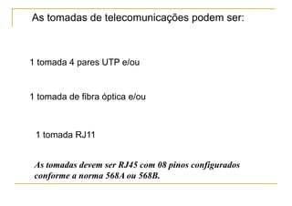 As tomadas de telecomunicações podem ser:



1 tomada 4 pares UTP e/ou


1 tomada de fibra óptica e/ou



 1 tomada RJ11


 As tomadas devem ser RJ45 com 08 pinos configurados
 conforme a norma 568A ou 568B.
 