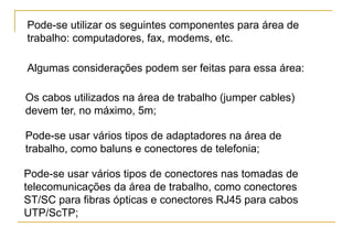 Pode-se utilizar os seguintes componentes para área de
trabalho: computadores, fax, modems, etc.

Algumas considerações podem ser feitas para essa área:

Os cabos utilizados na área de trabalho (jumper cables)
devem ter, no máximo, 5m;

Pode-se usar vários tipos de adaptadores na área de
trabalho, como baluns e conectores de telefonia;

Pode-se usar vários tipos de conectores nas tomadas de
telecomunicações da área de trabalho, como conectores
ST/SC para fibras ópticas e conectores RJ45 para cabos
UTP/ScTP;
 