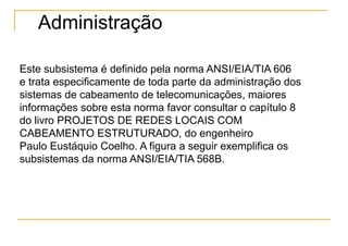 Administração

Este subsistema é definido pela norma ANSI/EIA/TIA 606
e trata especificamente de toda parte da administração dos
sistemas de cabeamento de telecomunicações, maiores
informações sobre esta norma favor consultar o capítulo 8
do livro PROJETOS DE REDES LOCAIS COM
CABEAMENTO ESTRUTURADO, do engenheiro
Paulo Eustáquio Coelho. A figura a seguir exemplifica os
subsistemas da norma ANSI/EIA/TIA 568B.
 