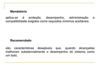 Mandatório
aplica-se à proteção, desempenho, administração                e
compatibilidade exigidos como requisitos mínimos aceitáveis.




   Recomendado

são características desejáveis que, quando alcançadas
melhoram substancialmente o desempenho do sistema como
um todo.
 