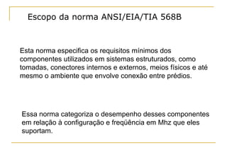 Escopo da norma ANSI/EIA/TIA 568B



Esta norma especifica os requisitos mínimos dos
componentes utilizados em sistemas estruturados, como
tomadas, conectores internos e externos, meios físicos e até
mesmo o ambiente que envolve conexão entre prédios.




Essa norma categoriza o desempenho desses componentes
em relação à configuração e freqüência em Mhz que eles
suportam.
 