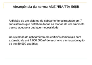 Abrangência da norma ANSI/EIA/TIA 568B



A divisão de um sistema de cabeamento estruturado em 7
subsistemas que detalham todas as etapas de um ambiente
que se adeque a qualquer necessidade.


Os sistemas de cabeamento em edifícios comerciais com
extensão de até 1.000.000m2 de escritório e uma população
de até 50.000 usuários.
 