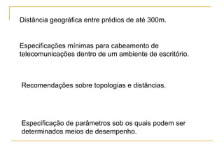 Distância geográfica entre prédios de até 300m.


Especificações mínimas para cabeamento de
telecomunicações dentro de um ambiente de escritório.



Recomendações sobre topologias e distâncias.




Especificação de parâmetros sob os quais podem ser
determinados meios de desempenho.
 
