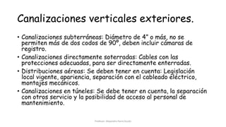 Canalizaciones verticales exteriores.
• Canalizaciones subterráneas: Diámetro de 4” o más, no se
permiten más de dos codos de 90º, deben incluir cámaras de
registro.
• Canalizaciones directamente soterradas: Cables con las
protecciones adecuadas, para ser directamente enterradas.
• Distribuciones aéreas: Se deben tener en cuenta: Legislación
local vigente, apariencia, separación con el cableado eléctrico,
montajes mecánicos.
• Canalizaciones en túneles: Se debe tener en cuenta, la separación
con otros servicio y la posibilidad de acceso al personal de
mantenimiento.
Profesor: Alejandro Parra Durán
 
