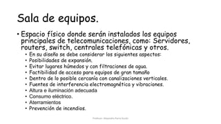 Sala de equipos.
• Espacio físico donde serán instalados los equipos
principales de telecomunicaciones, como: Servidores,
routers, switch, centrales telefónicas y otros.
• En su diseño se debe considerar los siguientes aspectos:
• Posibilidades de expansión.
• Evitar lugares húmedos y con filtraciones de agua.
• Factibilidad de acceso para equipos de gran tamaño
• Dentro de lo posible cercanía con canalizaciones verticales.
• Fuentes de interferencia electromagnética y vibraciones.
• Altura e iluminación adecuada
• Consumo eléctrico.
• Aterramientos
• Prevención de incendios.
Profesor: Alejandro Parra Durán
 