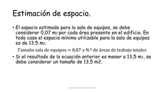Estimación de espacio.
• El espacio estimado para la sala de equipos, se debe
considerar 0,07 m2 por cada área presente en el edificio. En
todo caso el espacio mínimo utilizable para la sala de equipos
es de 13,5 m2.
𝑇amaño sala de equipos = 0,07 𝑥 N.º de áreas de trabajo totales
• Si el resultado de la ecuación anterior es menor a 13,5 m2, se
debe considerar un tamaño de 13,5 m2.
Profesor: Alejandro Parra Durán
 
