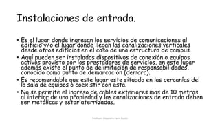 Instalaciones de entrada.
• Es el lugar donde ingresan los servicios de comunicaciones al
edificio y/o el lugar donde llegan las canalizaciones verticales
desde otros edificios en el caso de una estructura de campus.
• Aquí pueden ser instalados dispositivos de conexión o equipos
activos provisto por los prestadores de servicios, en este lugar
además existe el punto de delimitación de responsabilidades,
conocido como punto de demarcación (demarc).
• Es recomendable que este lugar este situado en las cercanías del
la sala de equipos o coexistir con esta.
• No se permite el ingreso de cables exteriores mas de 10 metros
al interior de una propiedad y las canalizaciones de entrada deben
ser metálicas y estar aterrizadas.
Profesor: Alejandro Parra Durán
 