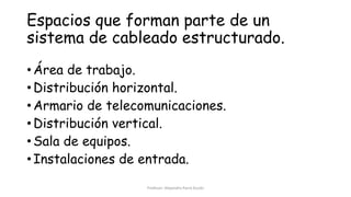 Espacios que forman parte de un
sistema de cableado estructurado.
• Área de trabajo.
• Distribución horizontal.
• Armario de telecomunicaciones.
• Distribución vertical.
• Sala de equipos.
• Instalaciones de entrada.
Profesor: Alejandro Parra Durán
 