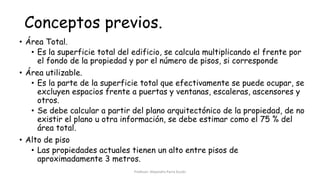 Conceptos previos.
• Área Total.
• Es la superficie total del edificio, se calcula multiplicando el frente por
el fondo de la propiedad y por el número de pisos, si corresponde
• Área utilizable.
• Es la parte de la superficie total que efectivamente se puede ocupar, se
excluyen espacios frente a puertas y ventanas, escaleras, ascensores y
otros.
• Se debe calcular a partir del plano arquitectónico de la propiedad, de no
existir el plano u otra información, se debe estimar como el 75 % del
área total.
• Alto de piso
• Las propiedades actuales tienen un alto entre pisos de
aproximadamente 3 metros.
Profesor: Alejandro Parra Durán
 