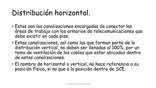 Distribución horizontal.
• Estas son las canalizaciones encargadas de conectar las
áreas de trabajo con los armarios de telecomunicaciones que
debe existir en cada piso.
• Estas canalizaciones, así como las que forman parte de la
distribución vertical, no deben ser llenadas al 100%, por un
tema de ventilación de los cables que estar ubicados dentro
de estas canalizaciones.
• El nombre de horizontal o vertical, no hace referencia a su
posición física, si no que a la posición dentro de SCE.
Profesor: Alejandro Parra Durán
 