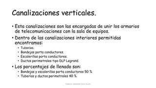 Canalizaciones verticales.
• Esta canalizaciones son las encargadas de unir los armarios
de telecomunicaciones con la sala de equipos.
• Dentro de las canalizaciones interiores permitidas
encontramos:
• Tuberías.
• Bandejas porta conductores.
• Escalerillas porta conductores.
• Ductos perimetrales tipo DLP Legrand.
• Los porcentajes de llenado son:
• Bandejas y escalerillas porta conductores 50 %
• Tuberías y ductos perimetrales 40 %
Profesor: Alejandro Parra Durán
 