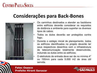 Fatec Osasco
Prefeito Hirant Sanazar
Considerações para Back-Bones
• Os caminhos destinados a atender ao backbone
entre edifícios deverão considerar os requisitos
de distância e ambiente para suportar os diversos
tipos de cabos;
• Todos os dutos deverão ser protegidos contra
fogo;
• Durante o estágio inicial de planejamento, todos
os edifícios identificados no projeto deverão ter
seus respectivos desenhos com a infraestrutura
de telecomunicação totalmente desenvolvida,
incluindo os dutos entre os edifícios;
• O eletroduto de entrada deve ser de no mínimo 4"
ou 100mm para cada 5.000 m2 de área útil
servida.
 