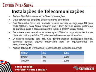 Fatec Osasco
Prefeito Hirant Sanazar
Instalações de Telecomunicações
• Podem Ser Salas ou racks de Telecomunicações
• Deve ter Acesso ao ponto de aterramento do edifício
• Sua Dimensão dever ser baseada na área servida, ou seja uma TR para
cada 1000m², para áreas menores que 100m²,deve-se utilizar gabinetes
de paredes, caso à área esteja entre 100m² e 500m² utilizar racks.
• Se a área a ser atendida for maior que 1000m² ou o ponto outlet for de
distancia maior que 90m, TR adicionais devem ser consideradas.
• O espaço utilizado pela TR, não deverá possuir distribuição elétrica,
somente apenas aquela necessária para os equipamentos de
telecomunicações.
• Abaixo Tabela de Dimensões Recomendadas Segundo a norma:
500m² 3m 2,2m
800m² 3m 2,8m
1000m² 3m 3,4m
 