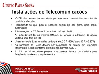 Fatec Osasco
Prefeito Hirant Sanazar
Instalações de Telecomunicações
• .O TR não deverá ser suportado por teto falso, para facilitar as rotas de
caminhos do cabo.
• Recomenda-se que piso e paredes sejam de cor clara, para maior
iluminação
• A Iluminação do TR Deverá possuir no mínimo 540 Lux.
• A Porta deverá ter no mínimo 910mm de largura e 2.000mm de altura,
voltada para fora do TR.
• Um mínimo de duas tomadas de força (ex. 20 A -120V e/ou 13 A – 220V).
• As Tomadas de Força devem ser colocadas na parede em intervalos
Maximo de 1,80m conforme definido nas normas ABNT.
• A TR no mínimo deve possuir uma parede forrada de madeira para
fixação de hardware e equipamentos.
 