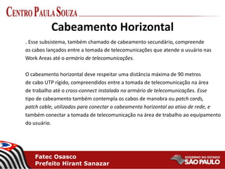 Fatec Osasco
Prefeito Hirant Sanazar
Cabeamento Horizontal
. Esse subsistema, também chamado de cabeamento secundário, compreende
os cabos lançados entre a tomada de telecomunicações que atende o usuário nas
Work Areas até o armário de telecomunicações.
O cabeamento horizontal deve respeitar uma distância máxima de 90 metros
de cabo UTP rígido, compreendidos entre a tomada de telecomunicação na área
de trabalho até o cross-connect instalado no armário de telecomunicações. Esse
tipo de cabeamento também contempla os cabos de manobra ou patch cords,
patch cable, utilizados para conectar o cabeamento horizontal ao ativo de rede, e
também conectar a tomada de telecomunicação na área de trabalho ao equipamento
do usuário.
 