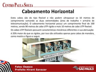 Fatec Osasco
Prefeito Hirant Sanazar
Cabeamento Horizontal
Estes cabos são do tipo flexível e não podem ultrapassar os 10 metros de
comprimento somando as duas extremidades (área de trabalho + armário de
telecomunicação). O cabeamento horizontal possui um comprimento final de 100
metros, sendo 90 metros de cabo UTP rígido e mais 10 metros de cabo UTP flexível.
Os cabos UTP flexíveis possuem características mecânicas diferentes e sua atenuação
é 20% maior do que os rígidos, por isso são utilizados apenas para cabos de manobra,
como mostra a figura a seguir.
 