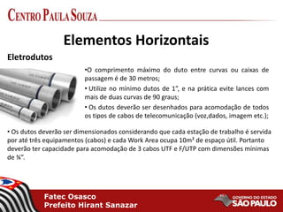 Fatec Osasco
Prefeito Hirant Sanazar
Elementos Horizontais
•O comprimento máximo do duto entre curvas ou caixas de
passagem é de 30 metros;
• Utilize no mínimo dutos de 1”, e na prática evite lances com
mais de duas curvas de 90 graus;
• Os dutos deverão ser desenhados para acomodação de todos
os tipos de cabos de telecomunicação (voz,dados, imagem etc.);
Eletrodutos
• Os dutos deverão ser dimensionados considerando que cada estação de trabalho é servida
por até três equipamentos (cabos) e cada Work Area ocupa 10m² de espaço útil. Portanto
deverão ter capacidade para acomodação de 3 cabos UTF e F/UTP com dimensões mínimas
de ¾”.
 