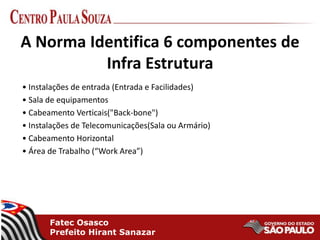 Fatec Osasco
Prefeito Hirant Sanazar
A Norma Identifica 6 componentes de
Infra Estrutura
• Instalações de entrada (Entrada e Facilidades)
• Sala de equipamentos
• Cabeamento Verticais("Back-bone")
• Instalações de Telecomunicações(Sala ou Armário)
• Cabeamento Horizontal
• Área de Trabalho (“Work Area”)
 