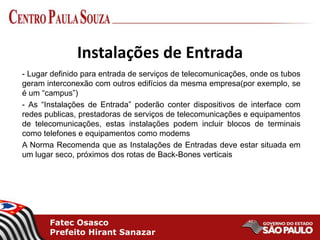Fatec Osasco
Prefeito Hirant Sanazar
Instalações de Entrada
- Lugar definido para entrada de serviços de telecomunicações, onde os tubos
geram interconexão com outros edifícios da mesma empresa(por exemplo, se
é um “campus”)
- As “Instalações de Entrada” poderão conter dispositivos de interface com
redes publicas, prestadoras de serviços de telecomunicações e equipamentos
de telecomunicações, estas instalações podem incluir blocos de terminais
como telefones e equipamentos como modems
A Norma Recomenda que as Instalações de Entradas deve estar situada em
um lugar seco, próximos dos rotas de Back-Bones verticais
 