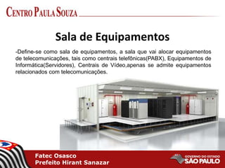 Fatec Osasco
Prefeito Hirant Sanazar
Sala de Equipamentos
-Define-se como sala de equipamentos, a sala que vai alocar equipamentos
de telecomunicações, tais como centrais telefônicas(PABX), Equipamentos de
Informática(Servidores), Centrais de Vídeo,apenas se admite equipamentos
relacionados com telecomunicações.
 