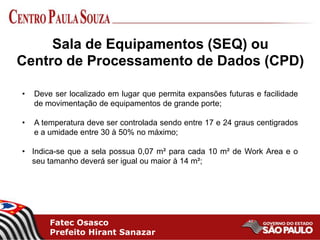 Fatec Osasco
Prefeito Hirant Sanazar
• Deve ser localizado em lugar que permita expansões futuras e facilidade
de movimentação de equipamentos de grande porte;
• A temperatura deve ser controlada sendo entre 17 e 24 graus centigrados
e a umidade entre 30 à 50% no máximo;
• Indica-se que a sela possua 0,07 m² para cada 10 m² de Work Area e o
seu tamanho deverá ser igual ou maior à 14 m²;
Sala de Equipamentos (SEQ) ou
Centro de Processamento de Dados (CPD)
 
