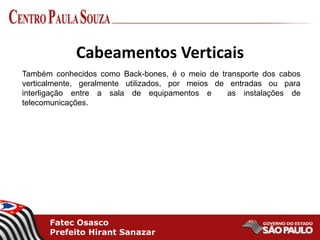 Fatec Osasco
Prefeito Hirant Sanazar
Cabeamentos Verticais
Também conhecidos como Back-bones, é o meio de transporte dos cabos
verticalmente, geralmente utilizados, por meios de entradas ou para
interligação entre a sala de equipamentos e as instalações de
telecomunicações.
 