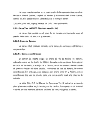 La carga muerta consiste en el peso propio de la superestructura completa.
Incluye el tablero, pasillos, carpeta de rodado, y accesorios tales como tuberías,
cables, etc. Los pesos unitarios utilizados para el hormigón serán:
2,5 (3mT ) para losa, vigas y pasillos 2,4 (3mT ) para pavimentos
2.2.2. Carga Viva (AASHTO Standard, sección 3.4)
La carga viva consiste en el peso de las cargas en movimiento sobre el
puente, tales como los vehículos y peatones.
2.2.2.1. Carga de Camión
La carga móvil vehicular consiste en la carga de camiones estándares o
cargas de faja.
2.2.2.1.1. Camiones estándares
El camión de diseño ocupa un ancho de vía de tránsito de 3,05(m),
colocado en una vía de diseño de 3,66(m) de ancho; este camión se debe colocar
en cada vía de diseño, a lo largo de la calzada, tantas veces como vías de diseño
se puedan colocar en dicha calzada. Fracciones de vías de transito, no deben
considerarse. Sin embargo, para calzadas con ancho entre 6.1 y 7.32(m), deben
considerarse dos vías de diseño, cada una con un ancho igual a la mitad de la
calzada.
La tabla 3.201.5.C del Manual de Carreteras Vol. III, indica los anchos de
pista y bermas a utilizar según la categoría del camino. Por sugerencia de Vialidad
Valdivia, en esta memoria, se usara un ancho de 4(m), incluyendo la berma.
 